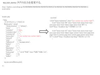 <?php
/* カスタムメニューの出力 */
$menu_prm = array(
‘theme_location' => 'primary',
'menu' => '',
'container' => false,
'container_class' => '',
'container_id' => '',
'menu_class' => 'nav navbar-nav navbar-right',
'menu_id' => '',
'echo' => true,
‘fallback_cb' => 'wp_page_menu',
'before' => '',
'after' => '',
'link_before' => '',
'link_after' => '',
'items_wrap' => '<ul id="%1$s" class="%2$s">%3$s</ul>',
'depth' => 0,
'walker' => ''
);
wp_nav_menu($menu_prm);
?>
wp_nav_menu タグの出力を変更する。
<ul id="menu-mainmenu" class="nav navbar-nav navbar-right">
<li id="menu-item-30" class="menu-item menu-item-type-
post_type menu-item-object-page menu-item-30"><a
href="http://localhost/wp/">HOME</a></li>
<li id="menu-item-31" class="menu-item menu-item-type-
post_type menu-item-object-page current-menu-item page_item
page-item-2 current_page_item current_page_parent menu-item-
31"><a href="http://localhost/wp/blog/">BLOG</a></li>
:
header.php
xxx.html
http://wpdocs.sourceforge.jp/%E3%83%86%E3%83%B3%E3%83%97%E3%83%AC%E3%83%BC%E3%83%88%E3%82%BF%E3%82%B0/w
p_nav_menu
 