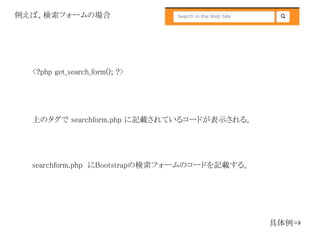 <?php get_search_form(); ?>
上のタグで searchform.php に記載されているコードが表示される。
例えば、検索フォームの場合
searchform.php にBootstrapの検索フォームのコードを記載する。
具体例⇒
 