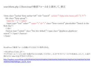 <form class="navbar-form navbar-left" role="search" action="<?php echo home_url('/'); ?>">
<div class="form-group">
<label for ="s"></label>
<input type="text" value="" name="s" id="s" class="form-control" placeholder="Search in the
Web Site">
</div>
<button type="submit" class="btn btn-default"><span class="glyphicon glyphicon-
search"></span></button>
</form>
searchform.php にBootstrapの検索フォームを上書きして、修正
http://wpdocs.sourceforge.jp/%E9%96%A2%E6%95%B0%E3%83%AA%E3%83%95%E3%82%A1%E3%83%AC%E3%8
3%B3%E3%82%B9/get_search_form
WordPressで検索フォームを動かすには以下の条件がある。
～WordPress Codex より ～
ブログのホームページに GET を投げることに注意してください。入力テキストフィールドの名前は s にして、上述の
例のように label を必ず含めてください。
 