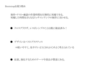 Bootstrapを使う理由
● クロスブラウザ、レスポンシブのことは既に検証済み！
● デザインはベストプラクティス
⇒使いやすく、見やすいようにあらかじめよく考えられている
● 拡張、強化するためのテーマや部品が豊富にある。
制作・テスト・確認の作業時間を圧倒的に短縮できる。
短縮した時間をさらなるリッチコンテンツの制作にまわせる。
 