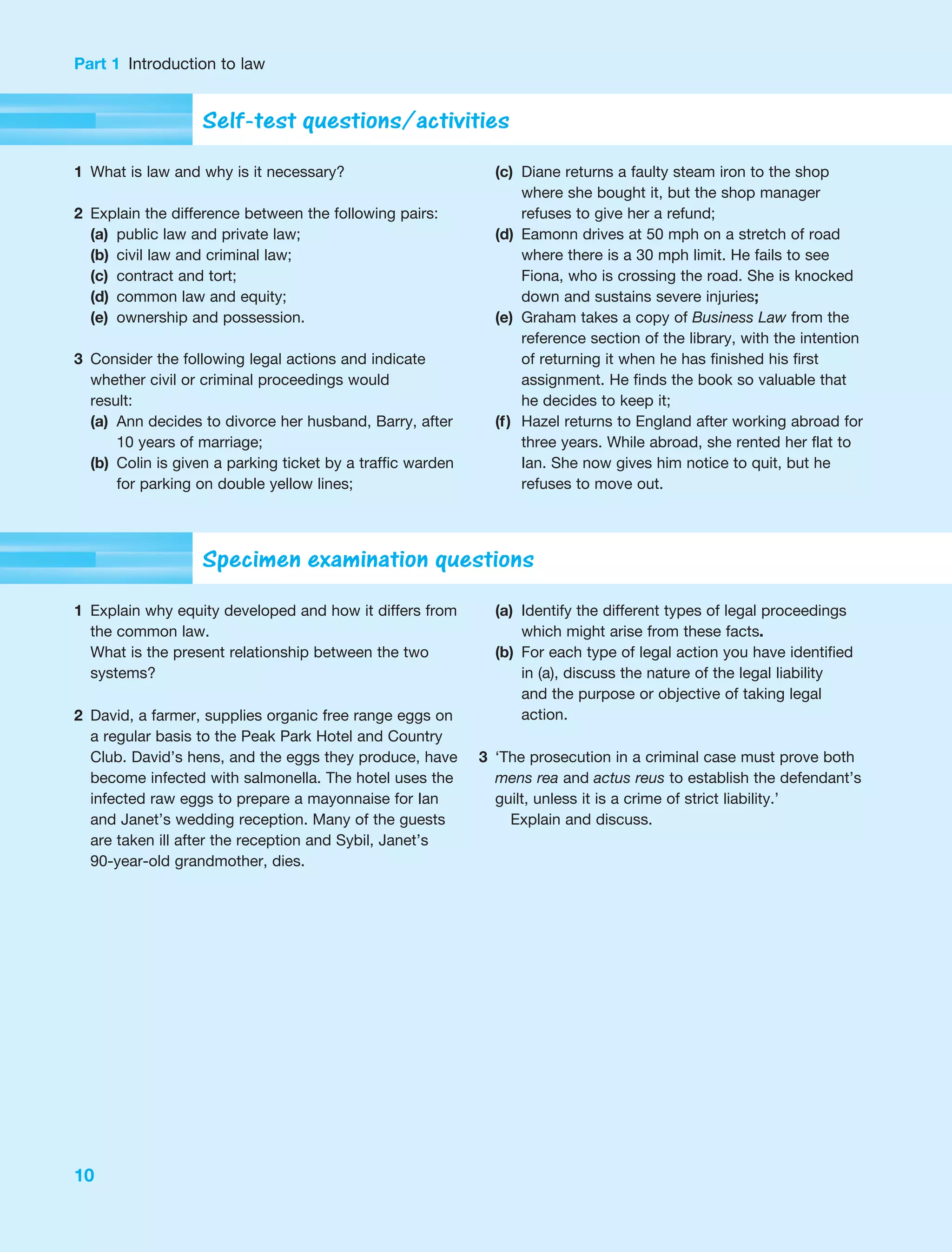 Part 1 Introduction to law
10
Self-test questions/activities
1 What is law and why is it necessary?
2 Explain the difference between the following pairs:
(a) public law and private law;
(b) civil law and criminal law;
(c) contract and tort;
(d) common law and equity;
(e) ownership and possession.
3 Consider the following legal actions and indicate
whether civil or criminal proceedings would
result:
(a) Ann decides to divorce her husband, Barry, after
10 years of marriage;
(b) Colin is given a parking ticket by a traffic warden
for parking on double yellow lines;
(c) Diane returns a faulty steam iron to the shop
where she bought it, but the shop manager
refuses to give her a refund;
(d) Eamonn drives at 50 mph on a stretch of road
where there is a 30 mph limit. He fails to see
Fiona, who is crossing the road. She is knocked
down and sustains severe injuries;
(e) Graham takes a copy of Business Law from the
reference section of the library, with the intention
of returning it when he has finished his first
assignment. He finds the book so valuable that
he decides to keep it;
(f) Hazel returns to England after working abroad for
three years. While abroad, she rented her flat to
Ian. She now gives him notice to quit, but he
refuses to move out.
Specimen examination questions
1 Explain why equity developed and how it differs from
the common law.
What is the present relationship between the two
systems?
2 David, a farmer, supplies organic free range eggs on
a regular basis to the Peak Park Hotel and Country
Club. David’s hens, and the eggs they produce, have
become infected with salmonella. The hotel uses the
infected raw eggs to prepare a mayonnaise for Ian
and Janet’s wedding reception. Many of the guests
are taken ill after the reception and Sybil, Janet’s
90-year-old grandmother, dies.
(a) Identify the different types of legal proceedings
which might arise from these facts.
(b) For each type of legal action you have identified
in (a), discuss the nature of the legal liability
and the purpose or objective of taking legal
action.
3 ‘The prosecution in a criminal case must prove both
mens rea and actus reus to establish the defendant’s
guilt, unless it is a crime of strict liability.’
Explain and discuss.
 