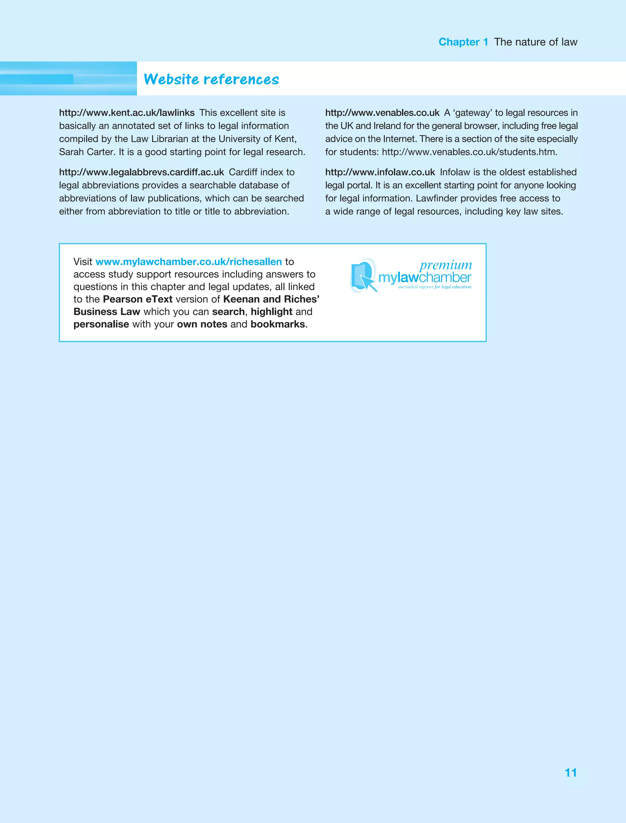 Chapter 1 The nature of law
11
Visit www.mylawchamber.co.uk/richesallen to
access study support resources including answers to
questions in this chapter and legal updates, all linked
to the Pearson eText version of Keenan and Riches’
Business Law which you can search, highlight and
personalise with your own notes and bookmarks.
Website references
http://www.kent.ac.uk/lawlinks This excellent site is
basically an annotated set of links to legal information
compiled by the Law Librarian at the University of Kent,
Sarah Carter. It is a good starting point for legal research.
http://www.legalabbrevs.cardiff.ac.uk Cardiff index to
legal abbreviations provides a searchable database of
abbreviations of law publications, which can be searched
either from abbreviation to title or title to abbreviation.
http://www.venables.co.uk A ‘gateway’ to legal resources in
the UK and Ireland for the general browser, including free legal
advice on the Internet. There is a section of the site especially
for students: http://www.venables.co.uk/students.htm.
http://www.infolaw.co.uk Infolaw is the oldest established
legal portal. It is an excellent starting point for anyone looking
for legal information. Lawfinder provides free access to
a wide range of legal resources, including key law sites.
premium
 