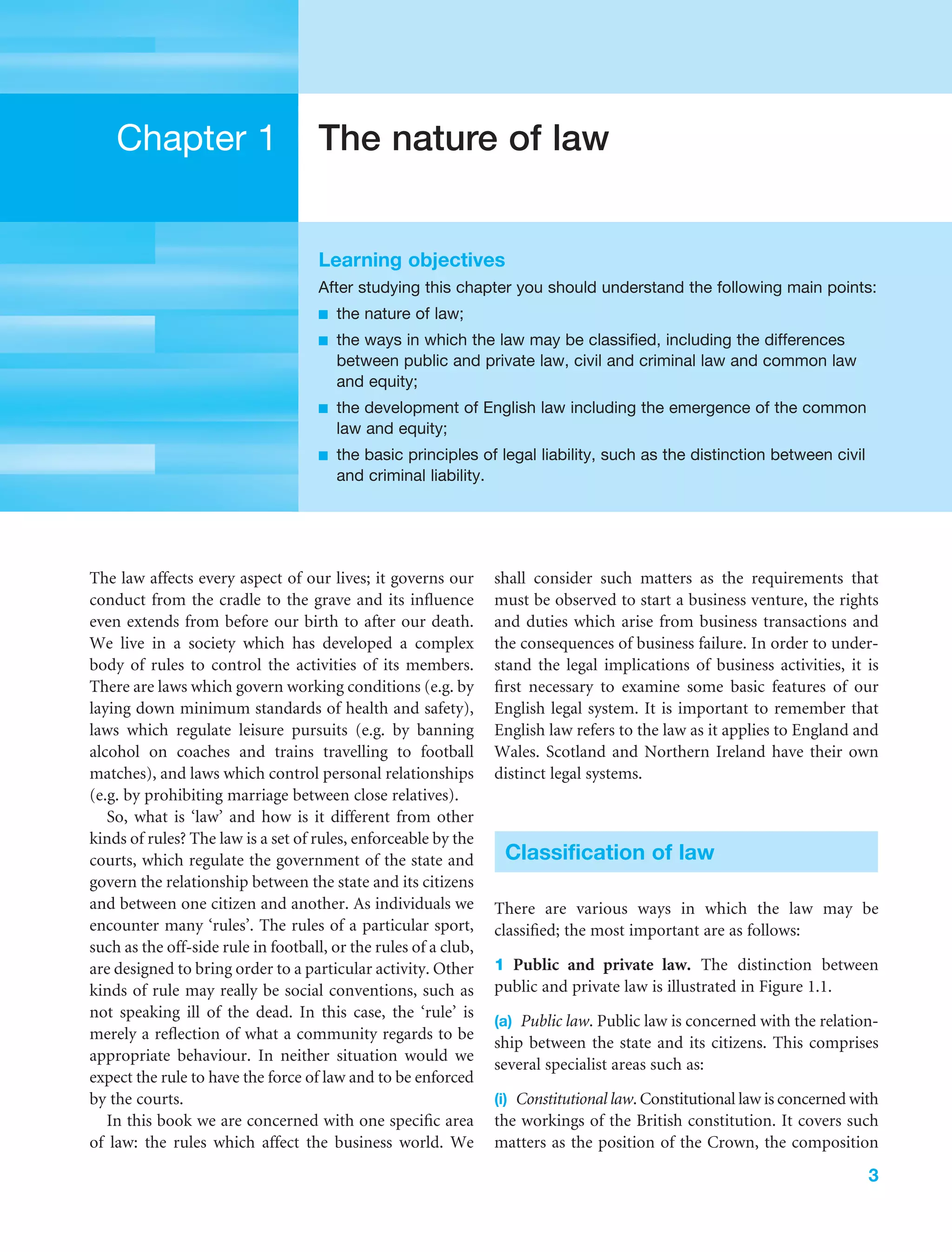 3
Chapter 1 The nature of law
Learning objectives
After studying this chapter you should understand the following main points:
■ the nature of law;
■ the ways in which the law may be classified, including the differences
between public and private law, civil and criminal law and common law
and equity;
■ the development of English law including the emergence of the common
law and equity;
■ the basic principles of legal liability, such as the distinction between civil
and criminal liability.
The law affects every aspect of our lives; it governs our
conduct from the cradle to the grave and its inﬂuence
even extends from before our birth to after our death.
We live in a society which has developed a complex
body of rules to control the activities of its members.
There are laws which govern working conditions (e.g. by
laying down minimum standards of health and safety),
laws which regulate leisure pursuits (e.g. by banning
alcohol on coaches and trains travelling to football
matches), and laws which control personal relationships
(e.g. by prohibiting marriage between close relatives).
So, what is ‘law’ and how is it different from other
kinds of rules? The law is a set of rules, enforceable by the
courts, which regulate the government of the state and
govern the relationship between the state and its citizens
and between one citizen and another. As individuals we
encounter many ‘rules’. The rules of a particular sport,
such as the off-side rule in football, or the rules of a club,
are designed to bring order to a particular activity. Other
kinds of rule may really be social conventions, such as
not speaking ill of the dead. In this case, the ‘rule’ is
merely a reﬂection of what a community regards to be
appropriate behaviour. In neither situation would we
expect the rule to have the force of law and to be enforced
by the courts.
In this book we are concerned with one speciﬁc area
of law: the rules which affect the business world. We
shall consider such matters as the requirements that
must be observed to start a business venture, the rights
and duties which arise from business transactions and
the consequences of business failure. In order to under-
stand the legal implications of business activities, it is
ﬁrst necessary to examine some basic features of our
English legal system. It is important to remember that
English law refers to the law as it applies to England and
Wales. Scotland and Northern Ireland have their own
distinct legal systems.
Classification of law
There are various ways in which the law may be
classiﬁed; the most important are as follows:
1 Public and private law. The distinction between
public and private law is illustrated in Figure 1.1.
(a) Public law. Public law is concerned with the relation-
ship between the state and its citizens. This comprises
several specialist areas such as:
(i) Constitutional law. Constitutional law is concerned with
the workings of the British constitution. It covers such
matters as the position of the Crown, the composition
 