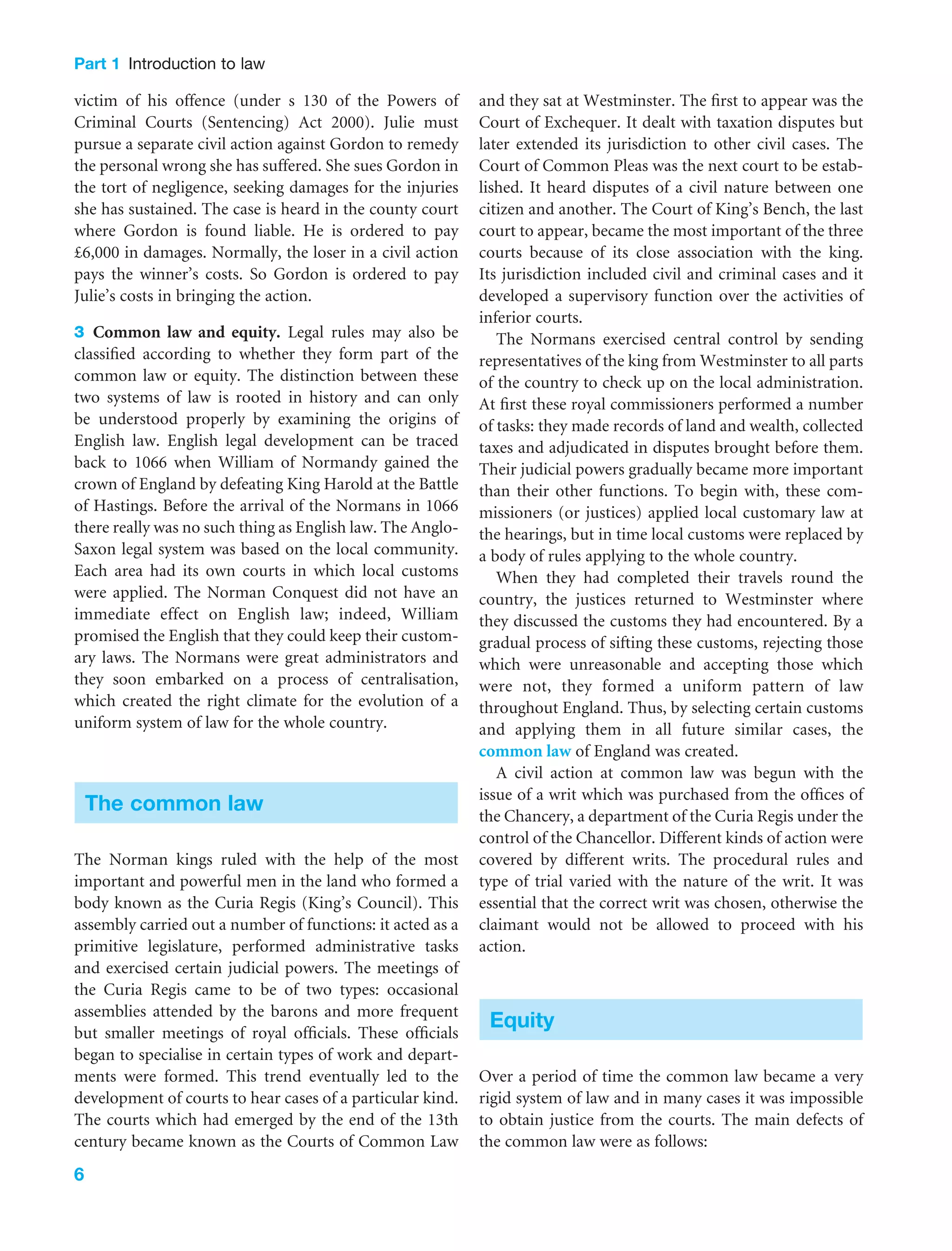 Part 1 Introduction to law
6
victim of his offence (under s 130 of the Powers of
Criminal Courts (Sentencing) Act 2000). Julie must
pursue a separate civil action against Gordon to remedy
the personal wrong she has suffered. She sues Gordon in
the tort of negligence, seeking damages for the injuries
she has sustained. The case is heard in the county court
where Gordon is found liable. He is ordered to pay
£6,000 in damages. Normally, the loser in a civil action
pays the winner’s costs. So Gordon is ordered to pay
Julie’s costs in bringing the action.
3 Common law and equity. Legal rules may also be
classiﬁed according to whether they form part of the
common law or equity. The distinction between these
two systems of law is rooted in history and can only
be understood properly by examining the origins of
English law. English legal development can be traced
back to 1066 when William of Normandy gained the
crown of England by defeating King Harold at the Battle
of Hastings. Before the arrival of the Normans in 1066
there really was no such thing as English law. The Anglo-
Saxon legal system was based on the local community.
Each area had its own courts in which local customs
were applied. The Norman Conquest did not have an
immediate effect on English law; indeed, William
promised the English that they could keep their custom-
ary laws. The Normans were great administrators and
they soon embarked on a process of centralisation,
which created the right climate for the evolution of a
uniform system of law for the whole country.
The common law
The Norman kings ruled with the help of the most
important and powerful men in the land who formed a
body known as the Curia Regis (King’s Council). This
assembly carried out a number of functions: it acted as a
primitive legislature, performed administrative tasks
and exercised certain judicial powers. The meetings of
the Curia Regis came to be of two types: occasional
assemblies attended by the barons and more frequent
but smaller meetings of royal ofﬁcials. These ofﬁcials
began to specialise in certain types of work and depart-
ments were formed. This trend eventually led to the
development of courts to hear cases of a particular kind.
The courts which had emerged by the end of the 13th
century became known as the Courts of Common Law
and they sat at Westminster. The ﬁrst to appear was the
Court of Exchequer. It dealt with taxation disputes but
later extended its jurisdiction to other civil cases. The
Court of Common Pleas was the next court to be estab-
lished. It heard disputes of a civil nature between one
citizen and another. The Court of King’s Bench, the last
court to appear, became the most important of the three
courts because of its close association with the king.
Its jurisdiction included civil and criminal cases and it
developed a supervisory function over the activities of
inferior courts.
The Normans exercised central control by sending
representatives of the king from Westminster to all parts
of the country to check up on the local administration.
At ﬁrst these royal commissioners performed a number
of tasks: they made records of land and wealth, collected
taxes and adjudicated in disputes brought before them.
Their judicial powers gradually became more important
than their other functions. To begin with, these com-
missioners (or justices) applied local customary law at
the hearings, but in time local customs were replaced by
a body of rules applying to the whole country.
When they had completed their travels round the
country, the justices returned to Westminster where
they discussed the customs they had encountered. By a
gradual process of sifting these customs, rejecting those
which were unreasonable and accepting those which
were not, they formed a uniform pattern of law
throughout England. Thus, by selecting certain customs
and applying them in all future similar cases, the
common law of England was created.
A civil action at common law was begun with the
issue of a writ which was purchased from the ofﬁces of
the Chancery, a department of the Curia Regis under the
control of the Chancellor. Different kinds of action were
covered by different writs. The procedural rules and
type of trial varied with the nature of the writ. It was
essential that the correct writ was chosen, otherwise the
claimant would not be allowed to proceed with his
action.
Equity
Over a period of time the common law became a very
rigid system of law and in many cases it was impossible
to obtain justice from the courts. The main defects of
the common law were as follows:
 