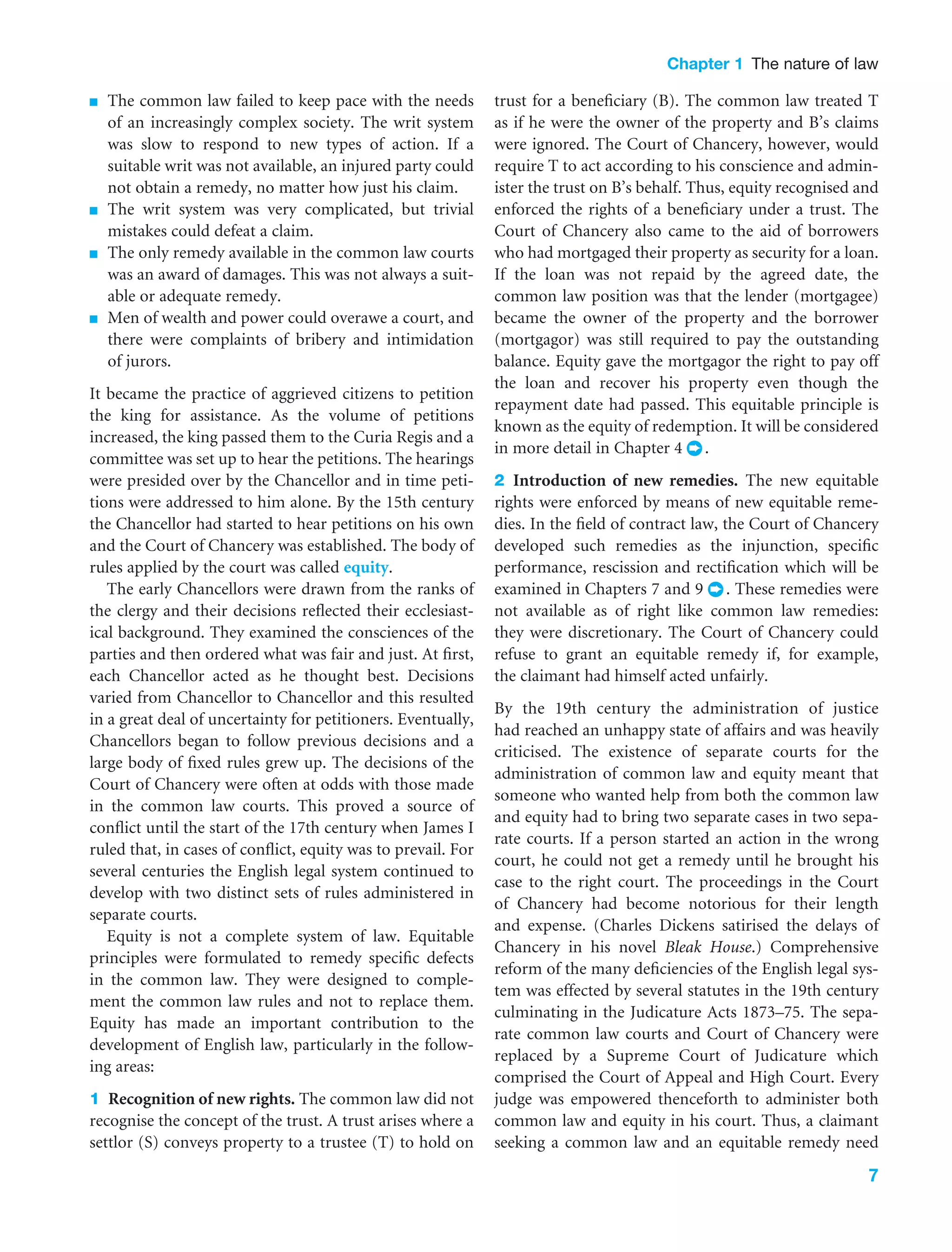 Chapter 1 The nature of law
7
■ The common law failed to keep pace with the needs
of an increasingly complex society. The writ system
was slow to respond to new types of action. If a
suitable writ was not available, an injured party could
not obtain a remedy, no matter how just his claim.
■ The writ system was very complicated, but trivial
mistakes could defeat a claim.
■ The only remedy available in the common law courts
was an award of damages. This was not always a suit-
able or adequate remedy.
■ Men of wealth and power could overawe a court, and
there were complaints of bribery and intimidation
of jurors.
It became the practice of aggrieved citizens to petition
the king for assistance. As the volume of petitions
increased, the king passed them to the Curia Regis and a
committee was set up to hear the petitions. The hearings
were presided over by the Chancellor and in time peti-
tions were addressed to him alone. By the 15th century
the Chancellor had started to hear petitions on his own
and the Court of Chancery was established. The body of
rules applied by the court was called equity.
The early Chancellors were drawn from the ranks of
the clergy and their decisions reﬂected their ecclesiast-
ical background. They examined the consciences of the
parties and then ordered what was fair and just. At ﬁrst,
each Chancellor acted as he thought best. Decisions
varied from Chancellor to Chancellor and this resulted
in a great deal of uncertainty for petitioners. Eventually,
Chancellors began to follow previous decisions and a
large body of ﬁxed rules grew up. The decisions of the
Court of Chancery were often at odds with those made
in the common law courts. This proved a source of
conﬂict until the start of the 17th century when James I
ruled that, in cases of conﬂict, equity was to prevail. For
several centuries the English legal system continued to
develop with two distinct sets of rules administered in
separate courts.
Equity is not a complete system of law. Equitable
principles were formulated to remedy speciﬁc defects
in the common law. They were designed to comple-
ment the common law rules and not to replace them.
Equity has made an important contribution to the
development of English law, particularly in the follow-
ing areas:
1 Recognition of new rights. The common law did not
recognise the concept of the trust. A trust arises where a
settlor (S) conveys property to a trustee (T) to hold on
trust for a beneﬁciary (B). The common law treated T
as if he were the owner of the property and B’s claims
were ignored. The Court of Chancery, however, would
require T to act according to his conscience and admin-
ister the trust on B’s behalf. Thus, equity recognised and
enforced the rights of a beneﬁciary under a trust. The
Court of Chancery also came to the aid of borrowers
who had mortgaged their property as security for a loan.
If the loan was not repaid by the agreed date, the
common law position was that the lender (mortgagee)
became the owner of the property and the borrower
(mortgagor) was still required to pay the outstanding
balance. Equity gave the mortgagor the right to pay off
the loan and recover his property even though the
repayment date had passed. This equitable principle is
known as the equity of redemption. It will be considered
in more detail in Chapter 4 .
2 Introduction of new remedies. The new equitable
rights were enforced by means of new equitable reme-
dies. In the ﬁeld of contract law, the Court of Chancery
developed such remedies as the injunction, speciﬁc
performance, rescission and rectiﬁcation which will be
examined in Chapters 7 and 9 . These remedies were
not available as of right like common law remedies:
they were discretionary. The Court of Chancery could
refuse to grant an equitable remedy if, for example,
the claimant had himself acted unfairly.
By the 19th century the administration of justice
had reached an unhappy state of affairs and was heavily
criticised. The existence of separate courts for the
administration of common law and equity meant that
someone who wanted help from both the common law
and equity had to bring two separate cases in two sepa-
rate courts. If a person started an action in the wrong
court, he could not get a remedy until he brought his
case to the right court. The proceedings in the Court
of Chancery had become notorious for their length
and expense. (Charles Dickens satirised the delays of
Chancery in his novel Bleak House.) Comprehensive
reform of the many deﬁciencies of the English legal sys-
tem was effected by several statutes in the 19th century
culminating in the Judicature Acts 1873–75. The sepa-
rate common law courts and Court of Chancery were
replaced by a Supreme Court of Judicature which
comprised the Court of Appeal and High Court. Every
judge was empowered thenceforth to administer both
common law and equity in his court. Thus, a claimant
seeking a common law and an equitable remedy need
 