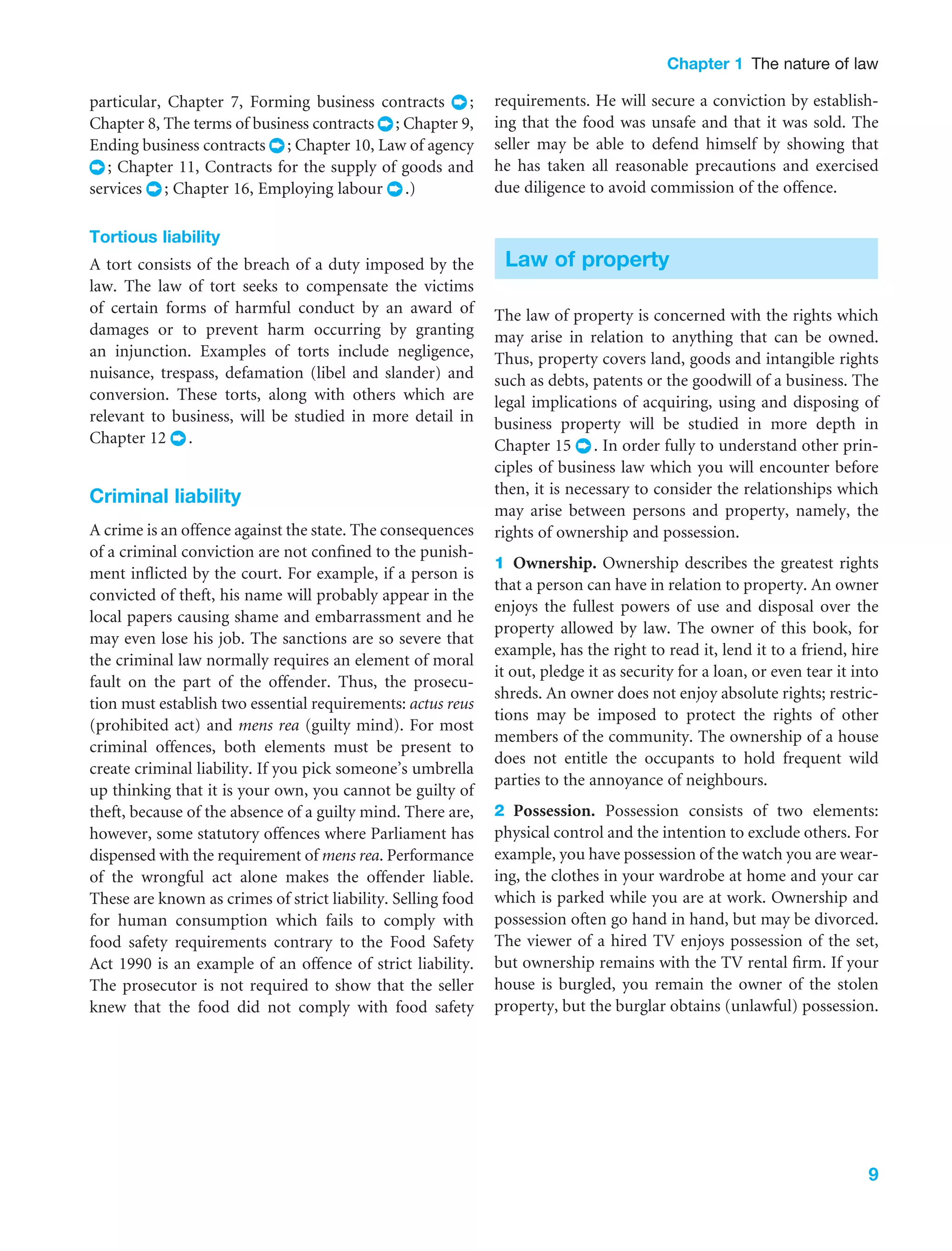 Chapter 1 The nature of law
9
particular, Chapter 7, Forming business contracts ;
Chapter 8, The terms of business contracts ; Chapter 9,
Ending business contracts ; Chapter 10, Law of agency
; Chapter 11, Contracts for the supply of goods and
services ; Chapter 16, Employing labour .)
Tortious liability
A tort consists of the breach of a duty imposed by the
law. The law of tort seeks to compensate the victims
of certain forms of harmful conduct by an award of
damages or to prevent harm occurring by granting
an injunction. Examples of torts include negligence,
nuisance, trespass, defamation (libel and slander) and
conversion. These torts, along with others which are
relevant to business, will be studied in more detail in
Chapter 12 .
Criminal liability
A crime is an offence against the state. The consequences
of a criminal conviction are not conﬁned to the punish-
ment inﬂicted by the court. For example, if a person is
convicted of theft, his name will probably appear in the
local papers causing shame and embarrassment and he
may even lose his job. The sanctions are so severe that
the criminal law normally requires an element of moral
fault on the part of the offender. Thus, the prosecu-
tion must establish two essential requirements: actus reus
(prohibited act) and mens rea (guilty mind). For most
criminal offences, both elements must be present to
create criminal liability. If you pick someone’s umbrella
up thinking that it is your own, you cannot be guilty of
theft, because of the absence of a guilty mind. There are,
however, some statutory offences where Parliament has
dispensed with the requirement of mens rea. Performance
of the wrongful act alone makes the offender liable.
These are known as crimes of strict liability. Selling food
for human consumption which fails to comply with
food safety requirements contrary to the Food Safety
Act 1990 is an example of an offence of strict liability.
The prosecutor is not required to show that the seller
knew that the food did not comply with food safety
requirements. He will secure a conviction by establish-
ing that the food was unsafe and that it was sold. The
seller may be able to defend himself by showing that
he has taken all reasonable precautions and exercised
due diligence to avoid commission of the offence.
Law of property
The law of property is concerned with the rights which
may arise in relation to anything that can be owned.
Thus, property covers land, goods and intangible rights
such as debts, patents or the goodwill of a business. The
legal implications of acquiring, using and disposing of
business property will be studied in more depth in
Chapter 15 . In order fully to understand other prin-
ciples of business law which you will encounter before
then, it is necessary to consider the relationships which
may arise between persons and property, namely, the
rights of ownership and possession.
1 Ownership. Ownership describes the greatest rights
that a person can have in relation to property. An owner
enjoys the fullest powers of use and disposal over the
property allowed by law. The owner of this book, for
example, has the right to read it, lend it to a friend, hire
it out, pledge it as security for a loan, or even tear it into
shreds. An owner does not enjoy absolute rights; restric-
tions may be imposed to protect the rights of other
members of the community. The ownership of a house
does not entitle the occupants to hold frequent wild
parties to the annoyance of neighbours.
2 Possession. Possession consists of two elements:
physical control and the intention to exclude others. For
example, you have possession of the watch you are wear-
ing, the clothes in your wardrobe at home and your car
which is parked while you are at work. Ownership and
possession often go hand in hand, but may be divorced.
The viewer of a hired TV enjoys possession of the set,
but ownership remains with the TV rental ﬁrm. If your
house is burgled, you remain the owner of the stolen
property, but the burglar obtains (unlawful) possession.
 
