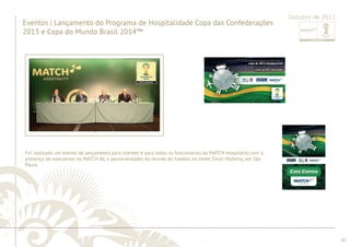 ............................................................................................................................................................................................................................................................ 
........................................................................................................................................................................................................................................................................................................ 
10 
Outubro de 2011 
Eventos | Lançamento do Programa de Hospitalidade Copa das Confederações 
2013 e Copa do Mundo Brasil 2014™ 
Foi realizado um evento de lançamento para clientes e para todos os funcionários da MATCH Hospitality com a 
presença de executivos da MATCH AG e personalidades do mundo do futebol, no Hotel Tivoli Mofarrej, em São 
Paulo. 
 