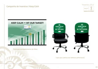 ............................................................................................................................................................................................................................................................ 
........................................................................................................................................................................................................................................................................................................ 
100 
Campanha de Incentivo | Keep Calm 
Novembro 2013 
Painel para acompanhamento das Metas 
Capas para cadeiras das melhores performances 
 