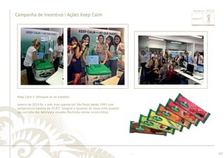 ............................................................................................................................................................................................................................................................ 
........................................................................................................................................................................................................................................................................................................ 
101 
Campanha de Incentivo | Ações Keep Calm 
Janeiro 2014 
Keep Calm e refresque-se no trabalho. 
Janeiro de 2014 foi o mês mais quente em São Paulo desde 1943 com 
temperatura máxima de 35,4ºC. Imagine a surpresa de nosso time quando 
um carrinho dos deliciosos sorvetes Rochinha entrou no escritório. 
 