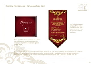 ............................................................................................................................................................................................................................................................ 
........................................................................................................................................................................................................................................................................................................ 
103 
Festa de Encerramento | Campanha Keep Calm 
Julho 2014 
Todos os colaboradores receberam um e-mail 
Save the date com link para um vídeo que 
aumentou a expectativa em torno da grande 
noite de festa. 
Três dias após o e-mail 
lembrete foi enviado o 
convite ofi cial da festa. 
Estava chegando a hora 
de comemorar a Copa 
das Copas. 
Keep Calm e vamos celebrar! 
Após 10 meses de duração a campanha de incentivo chegou ao fi m com uma grande festa no pub The Sailor em São Paulo. 
Em um clima de pura alegria estiveram presentes os agentes de venda e pessoal de escritório de todas as regionais. 
A descontração começou logo na entrada onde todos receberam uma coroa: Keep Calm e seja a Rainha ou o Rei! 
 