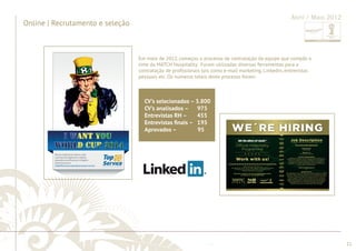 ............................................................................................................................................................................................................................................................ 
........................................................................................................................................................................................................................................................................................................ 
11 
Online | Recrutamento e seleção 
Abril / Maio 2012 
Em maio de 2012, começou o processo de contratação da equipe que compôs o 
time da MATCH Hospitality. Foram utilizadas diversas ferramentas para a 
contratação de profi ssionais tais como e-mail marketing, Linkedin, entrevistas 
pessoais etc. Os números totais deste processo foram: 
CV’s selecionados – 3.800 
CV’s analisados – 975 
Entrevistas RH – 455 
Entrevistas fi nais – 195 
Aprovados – 95 
 
