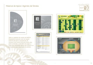 ............................................................................................................................................................................................................................................................ 
........................................................................................................................................................................................................................................................................................................ 
13 
Jul a Out 2012 
Material de Apoio | Agentes de Vendas 
Todos os agentes de vendas da MATCH 
Hospitality contaram com um amplo 
material de apoio à prospecção de 
clientes. Entre outros recursos havia uma 
pasta contendo o calendário de jogos, o 
mapa dos camarotes dentro das arenas e os 
formulários para requisição de pedidos. 
 