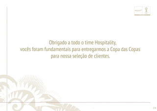 ............................................................................................................................................................................................................................................................ 
........................................................................................................................................................................................................................................................................................................ 
136 
Obrigado a todo o time Hospitality, 
vocês foram fundamentais para entregarmos a Copa das Copas 
para nossa seleção de clientes. 
