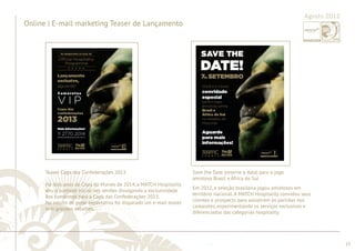 ............................................................................................................................................................................................................................................................ 
Agosto 2012 
........................................................................................................................................................................................................................................................................................................ 
15 
Online | E-mail marketing Teaser de Lançamento 
Teaser Copa das Confederações 2013 
Há dois anos da Copa do Mundo de 2014, a MATCH Hospitality 
deu o pontapé inicial nas vendas divulgando a exclusividade 
dos camarotes para a Copa das Confederações 2013. 
No intuito de gerar expectativa foi disparado um e-mail teaser 
sem grandes detalhes. 
Save the Date (reserve a data) para o jogo 
amistoso Brasil x África do Sul 
Em 2012, a seleção brasileira jogou amistosos em 
território nacional. A MATCH Hospitality convidou seus 
clientes e prospects para assistirem às partidas nos 
camarotes, experimentando os serviços exclusivos e 
diferenciados das categorias hospitality. 
 