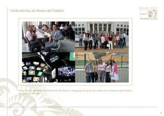 ............................................................................................................................................................................................................................................................ 
........................................................................................................................................................................................................................................................................................................ 
18 
Outubro 2012 
Visita técnica ao Museu do Futebol 
Visita técnica ao Museu do Futebol em São Paulo: a integração da equipe de vendas em um passeio pela história 
do futebol brasileiro. 
 