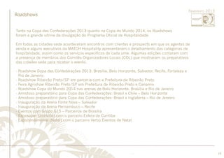 ............................................................................................................................................................................................................................................................ 
........................................................................................................................................................................................................................................................................................................ 
19 
Roadshows 
Fevereiro 2013 
......................................................................................................................................................................................................................................................... 
Tanto na Copa das Confederações 2013 quanto na Copa do Mundo 2014, os Roadshows 
foram a grande vitrine de divulgação do Programa Oficial de Hospitalidade. 
Em todas as cidades-sede aconteceram encontros com clientes e prospects em que os agentes de 
venda e alguns executivos da MATCH Hospitality apresentaram o detalhamento das categorias de 
hospitalidade, assim como os serviços específicos de cada uma. Algumas edições contaram com 
a presença de membros dos Comitês Organizadores Locais (COL) que mostraram os preparativos 
das cidades-sede para receber o evento. 
- Roadshow Copa das Confederações 2013: Brasília, Belo Horizonte, Salvador, Recife, Fortaleza e 
Rio de Janeiro 
- Roadshow Ribeirão Preto/SP em parceria com a Prefeitura de Ribeirão Preto 
- Feira Agrishow Ribeirão Preto/SP em Prefeitura de Ribeirão Preto e Canamix 
- Roadshow Copa do Mundo 2014 nas arenas de Belo Horizonte, Brasília e Rio de Janeiro 
- Amistoso preparatório para Copa das Confederações: Brasil x Chile – Belo Horizonte 
- Amistoso preparatório para Copa das Confederações: Brasil x Inglaterra – Rio de Janeiro 
- Inauguração da Arena Fonte Nova – Salvador 
- Inauguração da Arena Pernambuco – Recife 
- Eventos com Grupo G15 – Parceiros de Brasília 
- Exposuper (Joinville) com o parceiro Esfera de Curitiba 
- Expocondominial (Natal) com o parceiro Verbo Eventos de Natal 
 