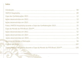 ............................................................................................................................................................................................................................................................ 
Índice 
Introdução............................................................................................................................ 04 
MATCH Hospitality................................................................................................................ 09 
Copa das Confederações 2013............................................................................................... 12 
Ações desenvolvidas em 2012................................................................................................ 13 
Ações desenvolvidas em 2013................................................................................................ 19 
Fotos | MATCH Hospitality durante a Copa das Confederações 2013....................................... . 25 
Copa do Mundo da FIFA Brasil 2014™.................................................................................... 31 
Ações desenvolvidas em 2012................................................................................................ 32 
Ações desenvolvidas em 2013 ................................................................................................ 47 
Ações desenvolvidas em 2014.................................................................................................76 
Incentivo às Vendas e Motivação .......................................................................................... 94 
Figures and Facts ................................................................................................................. 107 
Fotos | MATCH Hospitality durante a Copa do Mundo da FIFA Brasil 2014™.......................... 128 
........................................................................................................................................................................................................................................................................................................ 
 
