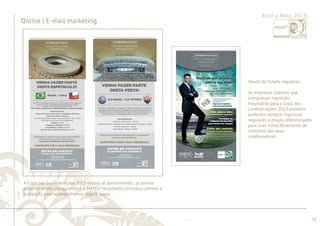 ............................................................................................................................................................................................................................................................ 
........................................................................................................................................................................................................................................................................................................ 
24 
Online | E-mail marketing 
Abril e Maio 2013 
A Copa das Confederações 2013 estava se aproximando, as arenas 
estavam sendo inauguradas e a MATCH Hospitality convidou clientes e 
prospects para acompanharem alguns jogos. 
Venda de tickets regulares 
As empresas clientes que 
compraram ingressos 
hospitality para a Copa das 
Confederações 2013 também 
puderam comprar ingressos 
regulares a preços diferenciados 
para usar como ferramenta de 
incentivo aos seus 
colaboradores. 
 