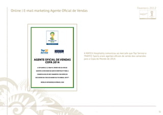 ............................................................................................................................................................................................................................................................ 
........................................................................................................................................................................................................................................................................................................ 
32 
Online | E-mail marketing Agente Ofi cial de Vendas 
Fevereiro 2012 
A MATCH Hospitality comunicou ao mercado que Top Service e 
TRAFFIC Sports eram agentes ofi ciais de venda dos camarotes 
para a Copa do Mundo de 2014. 
 