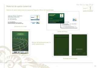 ............................................................................................................................................................................................................................................................ 
........................................................................................................................................................................................................................................................................................................ 
34 
Abr 2012 a Ago 2013 
Material de apoio comercial 
Assinatura de e-mail 
Cartão de Visitas 
Manual de Acolhimento para os 
novos colaboradores 
Envelope personalizado 
Material de apoio institucional da equipe do Programa Ofi cial de Hospitalidade 
 