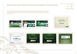 ............................................................................................................................................................................................................................................................ 
........................................................................................................................................................................................................................................................................................................ 
37 
Apresentações Sales Report, Treinamento, Divulgação e Apoio Comercial 
Abr 2012 a Out 2013 
A demanda pelos camarotes aumentou exponencialmente e a equipe comercial ganhou o 
apoio de apresentações detalhadas sobre os produtos, treinamentos, relatório de vendas 
entre outras. 
 