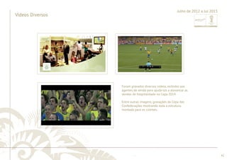 ............................................................................................................................................................................................................................................................ 
........................................................................................................................................................................................................................................................................................................ 
42 
Vídeos Diversos 
Julho de 2012 a Jul 2013 
Foram gravados diversos vídeos, exibidos aos 
agentes de venda para ajudá-los a alavancar as 
vendas de hospitalidade na Copa 2014. 
Entre outras imagens, gravações da Copa das 
Confederações mostrando toda a estrutura 
montada para os clientes. 
 