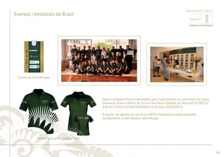 ............................................................................................................................................................................................................................................................ 
........................................................................................................................................................................................................................................................................................................ 
44 
Setembro 2012 
Eventos | Amistosos do Brasil 
Crachá de identifi cação 
Camisa para o Hospitality Team 
Alguns prospects foram convidados para experimentar os camarotes nos jogos 
amistosos Brasil X África do Sul em São Paulo (Estádio do Morumbi, 07/09/12) 
e Brasil X China em Recife (Estádio do Arruda, 10/09/2012). 
A equipe de agentes de venda da MATCH Hospitality esteve presente, 
devidamente uniformizada e identifi cada. 
 