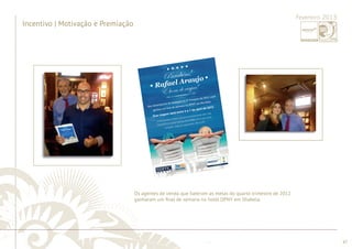 ............................................................................................................................................................................................................................................................ 
........................................................................................................................................................................................................................................................................................................ 
47 
Fevereiro 2013 
Incentivo | Motivação e Premiação 
Os agentes de venda que bateram as metas do quarto trimestre de 2012 
ganharam um fi nal de semana no hotel DPNY em Ilhabela. 
 