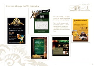............................................................................................................................................................................................................................................................ 
........................................................................................................................................................................................................................................................................................................ 
51 
Incentivo à Equipe MATCH Hospitality 
Jul a Out 2013 
Uma vez por mês a equipe se 
reunia em happy hours para 
brindar os bons resultados. 
Foi a vez da descontração 
entrar em campo e a divul-gação 
contou com e-mail 
marketing com temática 
adequada ao local do happy 
hour. 
 
