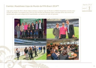 ............................................................................................................................................................................................................................................................ 
........................................................................................................................................................................................................................................................................................................ 
55 
Agosto 2013 
Eventos | Roadshows Copa do Mundo da FIFA Brasil 2014™ 
Logo após o título de 2013, o Brasil inteiro começou a respirar Copa do Mundo e a MATCH Hospitality convidou seus 
clientes até então e os prospects para 2014 ao novo formato do Roadshow. Agora realizado dentro das arenas com 
apresentação das novas categorias de hospitalidade e um passeio ao redor do gramado. 
 
