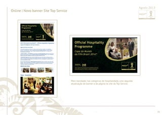 ............................................................................................................................................................................................................................................................ 
........................................................................................................................................................................................................................................................................................................ 
61 
Online | Novo banner Site Top Service 
Agosto 2013 
Mais novidades nas categorias de hospitalidade, uma segunda 
atualização do banner e da página no site da Top Service. 
 