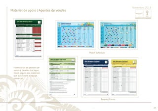 ............................................................................................................................................................................................................................................................ 
........................................................................................................................................................................................................................................................................................................ 
64 
Material de apoio | Agentes de vendas 
Novembro 2013 
Formulários de pedidos de 
venda e tabelas dos jogos 
foram alguns dos materiais 
que auxiliaram a equipe 
comercial. 
Match Schedule 
Request Forms 
 