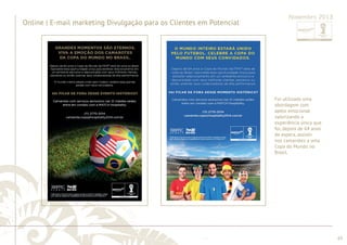 ............................................................................................................................................................................................................................................................ 
........................................................................................................................................................................................................................................................................................................ 
65 
Online | E-mail marketing Divulgação para os Clientes em Potencial 
Novembro 2013 
Foi utilizada uma 
abordagem com 
apelo emocional 
valorizando a 
experiência única que 
foi, depois de 64 anos 
de espera, assistir 
nos camarotes a uma 
Copa do Mundo no 
Brasil. 
 