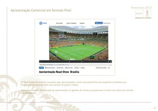 ............................................................................................................................................................................................................................................................ 
........................................................................................................................................................................................................................................................................................................ 
67 
Novembro 2013 
Apresentação Comercial em formato Prezi 
O Prezi é uma ferramenta inovadora para apresentações online que possibilita uma experiência dinâmica ao 
navegar pelo conteúdo além da inserção de áudio e vídeos. 
Com essa maneira diferenciada de apresentação os agentes de vendas conquistaram o brilho nos olhos dos clientes 
nos Roadshows. 
 