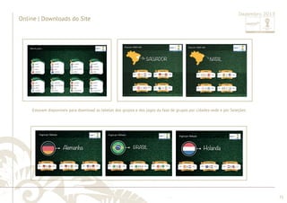 ............................................................................................................................................................................................................................................................ 
participantes para a primeira fase do Torneio para consulta dos gerentes de contas e download no site pelos clientes. 
........................................................................................................................................................................................................................................................................................................ 
72 
Online | Downloads do site 
Dezembro 2013 Após o sorteio das chaves e seleções foi desenvolvido arquivos com os jogos das 12 cidades sedes e das 32 seleções 
Online | Downloads do Site 
Dezembro 2013 
Estavam disponíveis para download as tabelas dos grupos e dos jogos da fase de grupos por cidades-sede e por Seleções. 
 