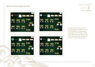 ............................................................................................................................................................................................................................................................ 
........................................................................................................................................................................................................................................................................................................ 
73 
Dezembro 2013 
Também estavam disponíveis 
para download as tabelas com as 
possibilidades de cada seleção 
até chegar a Final. Onde e contra 
quem poderiam jogar terminando 
a fase de grupos classifi cadas em 
primeiro ou em segundo lugar. 
Online | Downloads do site 
 