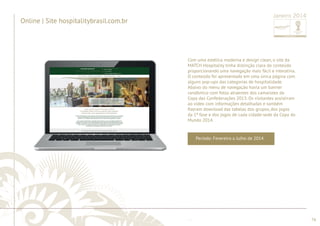 ............................................................................................................................................................................................................................................................ 
|| SSiittee ww ..hhoossppiittaalliittyybbrraassiill..ccoomm..bbrr 
contato com a MATCH Hospitality. 
sseerrvviiççooss,, ddoowwnnllooaaddss ddee mmaatteerriiaaiiss rreellaacciioonnaaddooss aa FFWWCC ee eennttrraarr eemm 
serviços, downloads de materiais relacionados a FWC e entrar em 
encontrar: eennccoonnttrraarr:: informações iinnffoorrmmaaççõõeess ssoobbrree sobre aa a empresa, eemmpprreessaa,, descrição ddeessccrriiççããoo ddee de produtos pprroodduuttooss ee 
e 
e prospectar novos clientes na mídia online. No site era possível 
........................................................................................................................................................................................................................................................................................................ 
76 
Online | Site w .hospitalitybrasil.com.br 
O site do Hospitality foi desenvolvido para alavancar as vendas 
Período: Fevereiro a Julho de 2014 
Janeiro 2014 
Com uma estética moderna e design clean, o site da 
MATCH Hospitality tinha distinção clara do conteúdo 
proporcionando uma navegação mais fácil e interativa. 
O conteúdo foi apresentado em uma única página com 
alguns pop-ups das categorias de hospitalidade. 
Abaixo do menu de navegação havia um banner 
randômico com fotos atraentes dos camarotes da 
Copa das Confederações 2013. Os visitantes assistiram 
ao vídeo com informações detalhadas e também 
fi zeram download das tabelas dos grupos, dos jogos 
da 1ª fase e dos jogos de cada cidade-sede da Copa do 
Mundo 2014. 
Online | Site hospitalitybrasil.com.br 
 