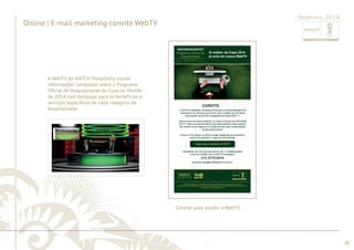 ............................................................................................................................................................................................................................................................ 
........................................................................................................................................................................................................................................................................................................ 
80 
Online | E-mail marketing convite WebTV 
Fevereiro 2014 
Convite para assistir à WebTV 
A WebTV da MATCH Hospitality trouxe 
informações completas sobre o Programa 
Ofi cial de Hospitalidade da Copa do Mundo 
de 2014 com destaque para os benefícios e 
serviços específi cos de cada categoria de 
hospitalidade. 
 
