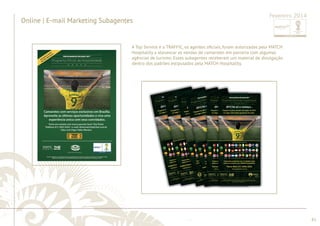 ............................................................................................................................................................................................................................................................ 
A Top Service e a TRAFFIC, os agentes ofi ciais, foram autorizadas pela MATCH 
Hospitality a alavancar as vendas de camarotes em parceria com algumas 
agências de turismo. Esses subagentes receberam um material de divulgação 
dentro dos padrões estipulados pela MATCH Hospitality. 
subagentes respeitando os padrões de Comunicação da MATCH Hospitality. 
de Hospitalidade. Para tal foram desenvolvidas peças com o logo destes 
........................................................................................................................................................................................................................................................................................................ 
81 
Online | E-mail Marketing Subagentes 
Fevereiro 2014 
Algumas agências parceiras se uniram para al alavancar as vendas dos Pacotes 
 