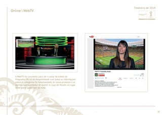 ............................................................................................................................................................................................................................................................ 
........................................................................................................................................................................................................................................................................................................ 
82 
Online | WebTV 
Fevereiro de 2014 
A WebTV foi concebida para ser o canal de vídeos do 
Programa Ofi cial de Hospitalidade com todas as informações 
sobre as categorias de hospitalidade, os novos produtos e as 
últimas oportunidades de assistir à Copa do Mundo no lugar 
onde todos gostariam de estar. 
 