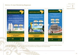 ............................................................................................................................................................................................................................................................ 
e Manaus. 
........................................................................................................................................................................................................................................................................................................ 
84 
Online | E-mail marketing regionais 
Abril 2014 E-mail marketing de divulgação para gerentes e cidades-sede. Ação focada nas praças de Brasilia, Cuiabá 
Online | E-mail Marketing Regionais 
Abril 2014 
Campanha segmentada por cidade-sede cuja argumentação privilegiou as características de Brasília, Cuiabá e Manaus, 
mas também destacou os jogos em cada uma e os benefícios das categorias de hospitalidade. 
 