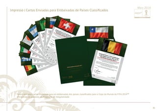 ............................................................................................................................................................................................................................................................ 
........................................................................................................................................................................................................................................................................................................ 
86 
Impresso | Cartas Enviadas para Embaixadas de Países Classifi cados 
Maio 2014 
Foram enviadas cartas impressas para as embaixadas dos países classifi cados para a Copa do Mundo da FIFA 2014™ 
oferecendo os produtos do Programa de Hospitalidade. 
 