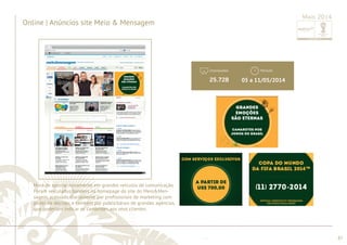 ............................................................................................................................................................................................................................................................ 
Impressões 
........................................................................................................................................................................................................................................................................................................ 
87 
Anúncios | Online Meio&Mensagem 
Maio 2014 
Período 
Hora de apostar novamente em grandes veículos de comunicação. 
Foram veiculados banners na homepage do site do Meio&Men-sagem, 
acessado diariamente por profi ssionais de marketing com 
poder de decisão, e também por publicitários de grandes agências, 
que poderiam indicar os camarotes aos seus clientes. 
05 a 11/05/2014 
Online | Anúncios site Meio & Mensagem 
25.728 
 