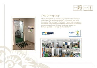 ............................................................................................................................................................................................................................................................ 
A MATCH Hospitality 
........................................................................................................................................................................................................................................................................................................ 
9 
A MATCH Hospitality é a empresa suíça detentora dos direitos do 
Programa Ofi cial de Hospitalidade da FIFA. Somente ela e seus 
licenciados – Top Service e Traffi c Sports – foram os únicos agentes 
ofi cialmente autorizados pela FIFA para comercializar os camarotes 
com serviços exclusivos em todas as partidas da Copa das 
Confederações 2013 e da Copa do Mundo 2014™. 
Escritório 
 