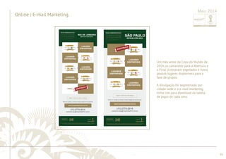 ............................................................................................................................................................................................................................................................ 
........................................................................................................................................................................................................................................................................................................ 
91 
Online | E-mail Marketing 
Maio 2014 
Um mês antes da Copa do Mundo de 
2014, os camarotes para a Abertura e 
a Final já estavam esgotados e havia 
poucos lugares disponíveis para a 
fase de grupos. 
A divulgação foi segmentada por 
cidade-sede e o e-mail marketing 
tinha link para download da tabela 
de jogos de cada uma. 
 