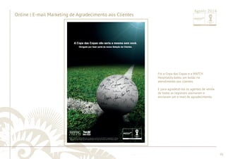 ............................................................................................................................................................................................................................................................ 
........................................................................................................................................................................................................................................................................................................ 
93 
Online | e-mail marketing 
Agosto 2014 Foi a Copa das Copas e a MATCH 
Hospitality bateu um bolão no 
atendimento aos clientes. 
E para agradecê-los os agentes de venda 
de todas as regionais assinaram e 
enviaram um e-mail de agradecimento. 
Online | E-mail Marketing de Agradecimento aos Clientes 
Agosto 2014 
 