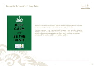 ............................................................................................................................................................................................................................................................ 
........................................................................................................................................................................................................................................................................................................ 
95 
Campanha de Incentivo | Keep Calm 
Pessoas que atuaram com um único objetivo: vender o sonho de assistir, com todo 
conforto e prestígio, ao maior evento do mundo, a Copa do Mundo. 
Privilégio de poucos e uma responsabilidade única que esteve nas mãos da equipe 
MATCH Hospitality. Keep Calm foi uma campanha de incentivo do Comitê Gestor do 
Núcleo Copa com uma grande premiação fi nal e muitas surpresas ao longo do 
período de 1º de outubro de 2013 a 31 de julho de 2014. 
 