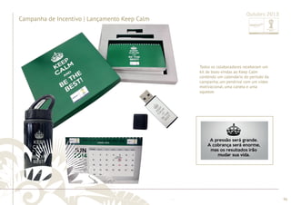 ............................................................................................................................................................................................................................................................ 
........................................................................................................................................................................................................................................................................................................ 
96 
Campanha de Incentivo | Lançamento Keep Calm 
Outubro 2013 
Todos os colaboradores receberam um 
kit de boas-vindas ao Keep Calm 
contendo um calendário do período da 
campanha, um pendrive com um vídeo 
motivacional, uma caneta e uma 
squeeze. 
ccaammppaannhhaa,, uumm ppeennddrriivvee ccoomm uumm vvííddeeoo 
mmoottiivvaacciioonnaall,, uummaa ccaanneettaa ee uummaa 
ssqquueeeezzee.. 
 