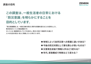 調査の目的 
この調査は、一般生活者の日常における 
「防災意識」を明らかにすることを 
目的としています。 
「防災意識調査」は、一般生活者の防災に関する意識を捉えることを目的とした、 
株式会社ゼンリンの独自調査です。 
ゼンリンは、地図制作のノウハウを活かし、防災に役立つ地図作りを通じて 
人々の生活の安全・安心に貢献したいと考えています。 
● 地域によって自然災害への意識に違いがある？ 
● 今後の防災対策として最も関心が高いものは？ 
● 災害発生前後で情報入手はどう変わる？ 
● 年代、家族構成で特徴はどう変わる？ 
2 
 