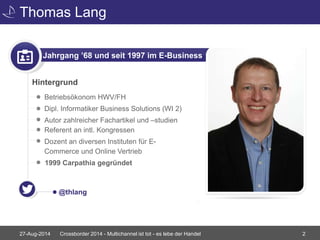 Thomas Lang 
Jahrgang ’68 und seit 1997 im E-Business 
Hintergrund 
• Betriebsökonom HWV/FH 
• Dipl. Informatiker Business Solutions (WI 2) 
• Autor zahlreicher Fachartikel und –studien 
Referent an intl. Kongressen 
• Dozent an diversen Instituten für E-Commerce 
und Online Vertrieb 
1999 Carpathia gegründet 
@thlang 
Crossborder 2014 - Multichannel ist tot - es lebe der Handel 2 
27-Aug-2014 
 
